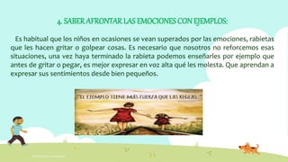 INTELIGENCIA EMOCIONAL
4. SABER AFRONTAR LAS EMOCIONES CON EJEMPLOS:
Es habitual que los niños en ocasiones se vean superados por las emociones, rabietas
que les hacen gritar o golpear cosas. Es necesario que nosotros no reforcemos esas
situaciones, una vez haya terminado la rabieta podemos enseñarles por ejemplo que
antes de gritar o pegar, es mejor expresar en voz alta qué les molesta. Que aprendan a
expresar sus sentimientos desde bien pequeños.
 