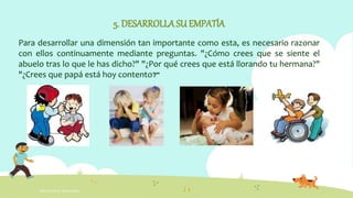 INTELIGENCIA EMOCIONAL
5. DESARROLLASU EMPATÍA
Para desarrollar una dimensión tan importante como esta, es necesario razonar
con ellos continuamente mediante preguntas. "¿Cómo crees que se siente el
abuelo tras lo que le has dicho?" "¿Por qué crees que está llorando tu hermana?"
"¿Crees que papá está hoy contento?"
 