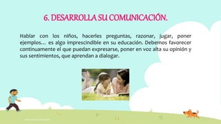 INTELIGENCIA EMOCIONAL
6. DESARROLLA SU COMUNICACIÓN.
Hablar con los niños, hacerles preguntas, razonar, jugar, poner
ejemplos… es algo imprescindible en su educación. Debemos favorecer
continuamente el que puedan expresarse, poner en voz alta su opinión y
sus sentimientos, que aprendan a dialogar.
 