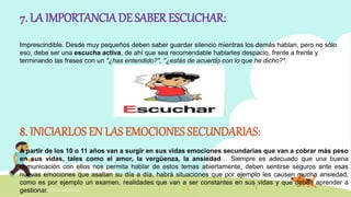 INTELIGENCIA EMOCIONAL
7. LA IMPORTANCIA DE SABER ESCUCHAR:
Imprescindible. Desde muy pequeños deben saber guardar silencio mientras los demás hablan, pero no sólo
eso, debe ser una escucha activa, de ahí que sea recomendable hablarles despacio, frente a frente y
terminando las frases con un "¿has entendido?", "¿estás de acuerdo con lo que he dicho?".
8. INICIARLOS EN LAS EMOCIONES SECUNDARIAS:
A partir de los 10 o 11 años van a surgir en sus vidas emociones secundarias que van a cobrar más peso
en sus vidas, tales como el amor, la vergüenza, la ansiedad… Siempre es adecuado que una buena
comunicación con ellos nos permita hablar de estos temas abiertamente, deben sentirse seguros ante esas
nuevas emociones que asaltan su día a día, habrá situaciones que por ejemplo les causen mucha ansiedad,
como es por ejemplo un examen, realidades que van a ser constantes en sus vidas y que deben aprender a
gestionar.
 