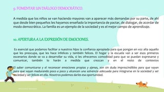 INTELIGENCIA EMOCIONAL
9. FOMENTAR UN DIÁLOGODEMOCRÁTICO.
A medida que los niños se van haciendo mayores van a aparecer más demandas por su parte, de ahí
que desde bien pequeños les hayamos enseñado la importancia de pactar, de dialogar, de acordar de
modo democrático. La familia es un ejemplo de la sociedad y es el mejor campo de aprendizaje.
10. APERTURAA LA EXPRESIÓNDE EMOCIONES.
Es esencial que podamos facilitar a nuestros hijos la confianza apropiada para que pongan en voz alta aquello
que les preocupa, que les hace infelices y también felices. El hogar y la escuela van a ser esos primeros
escenarios donde se va a desarrollar su vida, si les ofrecemos comodidad para que se puedan expresarse y
comunicar, también lo harán a medida que crezcan y en el resto de contextos
El saber comunicarse y el reconocer emociones propias y ajenas, son sin duda imprescindibles para que vayan
para que vayan madurando poco a poco y alcancen una solvencia adecuada para integrarse en la sociedad y ser
sociedad y ser felices en ella. Nosotros podemos darles esa oportunidad.
 