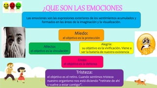 ¿QUE SON LAS EMOCIONES
Las emociones son las expresiones exteriores de los sentimientos acumulados y
formados en las áreas de la imaginación y la visualización.
Tristeza:
el objetivo es el retiro. Cuando sentimos tristeza
nuestro organismo nos está diciendo "retírate de ahí
y vuelve a estar contigo”.
Miedo:
el objetivo es la protección
Afecto:
el objetivo es la vinculación
Enojo:
el objetivo es la defensa
Alegría:
su objetivo es la vivificación. Viene a
ser la batería de nuestra existencia
 