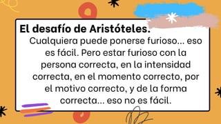 Cualquiera puede ponerse furioso... eso
es fácil. Pero estar furioso con la
persona correcta, en la intensidad
correcta, en el momento correcto, por
el motivo correcto, y de la forma
correcta... eso no es fácil.
El desafío de Aristóteles.
 