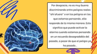 Por desgracia, no es muy buena
discriminando entre peligros reales
"ahí afuera" o en los peligros en los
que estamos pensando, ella
responde de la misma manera. Esto
significa que puede activar la
alarma cuando estamos pensando
en un recuerdo desagradable del
pasado, a pesar de que el peligro ya
ha pasado..
 
