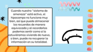 Cuando nuestro "sistema de
amenaza" está activo, el
hipocampo no funciona muy
bien, así que puede almacenar
los recuerdos de manera
equivocada y al recordarlos
podemos sentir como si lo
estuviéramos viviendo de nuevo,
o bien, puede no recuperar la
información en su totalidad.
 
