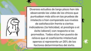 Diversos estudios de largo plazo han ido
observando las vidas de los chicos que
puntuaban más alto en las pruebas de
intelecto o han comparado sus niveles
de satisfacción frente a ciertos
indicadores (la felicidad, el prestigio o el
éxito laboral) con respecto a los
promedios. Todos ellos han puesto de
relieve que el coeficiente intelectual
apenas si representa un 20% de los
factores determinantes del éxito.
 
