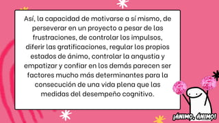 Así, la capacidad de motivarse a sí mismo, de
perseverar en un proyecto a pesar de las
frustraciones, de controlar los impulsos,
diferir las gratificaciones, regular los propios
estados de ánimo, controlar la angustia y
empatizar y confiar en los demás parecen ser
factores mucho más determinantes para la
consecución de una vida plena que las
medidas del desempeño cognitivo.
 