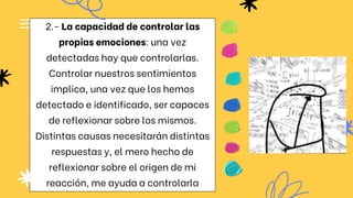 2.- La capacidad de controlar las
propias emociones: una vez
detectadas hay que controlarlas.
Controlar nuestros sentimientos
implica, una vez que los hemos
detectado e identificado, ser capaces
de reflexionar sobre los mismos.
Distintas causas necesitarán distintas
respuestas y, el mero hecho de
reflexionar sobre el origen de mi
reacción, me ayuda a controlarla
 