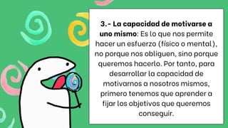 3.- La capacidad de motivarse a
uno mismo: Es lo que nos permite
hacer un esfuerzo (físico o mental),
no porque nos obliguen, sino porque
queremos hacerlo. Por tanto, para
desarrollar la capacidad de
motivarnos a nosotros mismos,
primero tenemos que aprender a
fijar los objetivos que queremos
conseguir.
 