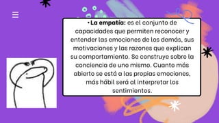 •La empatía: es el conjunto de
capacidades que permiten reconocer y
entender las emociones de los demás, sus
motivaciones y las razones que explican
su comportamiento. Se construye sobre la
conciencia de uno mismo. Cuanto más
abierto se está a las propias emociones,
más hábil será al interpretar los
sentimientos.
 
