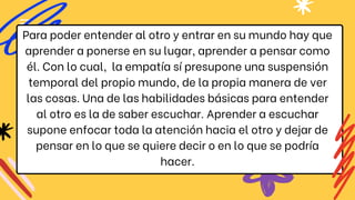 Para poder entender al otro y entrar en su mundo hay que
aprender a ponerse en su lugar, aprender a pensar como
él. Con lo cual, la empatía sí presupone una suspensión
temporal del propio mundo, de la propia manera de ver
las cosas. Una de las habilidades básicas para entender
al otro es la de saber escuchar. Aprender a escuchar
supone enfocar toda la atención hacia el otro y dejar de
pensar en lo que se quiere decir o en lo que se podría
hacer.
 