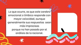 Lo que ocurre, es que este cerebro
emocional o límbico responde con
mayor velocidad, aunque
generalmente sus respuestas sean
más imprecisas
porque no han pasado por el
análisis de lo racional.
 