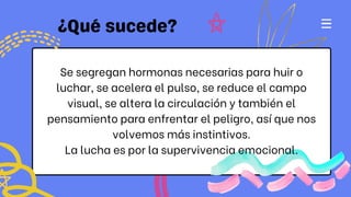 Se segregan hormonas necesarias para huir o
luchar, se acelera el pulso, se reduce el campo
visual, se altera la circulación y también el
pensamiento para enfrentar el peligro, así que nos
volvemos más instintivos.
La lucha es por la supervivencia emocional.
 