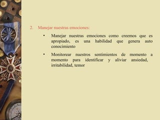 2.   Manejar nuestras emociones:
       •   Manejar nuestras emociones como creemos que es
           apropiado, es una habilidad que genera auto
           conocimiento
       •   Monitorear nuestros sentimientos de momento a
           momento para identificar y aliviar ansiedad,
           irritabilidad, temor
 