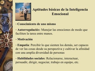 Aptitudes básicas de la Inteligencia
                          Emocional

- Conocimiento de uno mismo
- Autorregulación: Manejar las emociones de modo que
faciliten la tarea entre manos.
- Motivación
- Empatia: Percibir lo que sienten los demás, ser capaces
de ver las cosas desde su perspectiva y cultivar la afinidad
con una amplia diversidad de personas
- Habilidades sociales: Relacionarse, interactuar,
persuadir, dirigir, negociar, trabajo en equipo, etc.
 