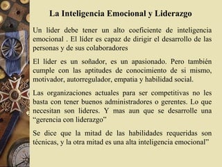 La Inteligencia Emocional y Liderazgo
Un líder debe tener un alto coeficiente de inteligencia
emocional . El líder es capaz de dirigir el desarrollo de las
personas y de sus colaboradores
El líder es un soñador, es un apasionado. Pero también
cumple con las aptitudes de conocimiento de si mismo,
motivador, autorregulador, empatia y habilidad social.
Las organizaciones actuales para ser competitivas no les
basta con tener buenos administradores o gerentes. Lo que
necesitan son lideres. Y mas aun que se desarrolle una
“gerencia con liderazgo”
Se dice que la mitad de las habilidades requeridas son
técnicas, y la otra mitad es una alta inteligencia emocional”
 