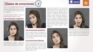 Existen varias posiciones sobre las diversas
emociones, algunas hablan de emociones bási-
cas y secundarias, otros de emociones positi-
vas y negativas.
Los seres humanos perciben el mundo en
términos positivos, negativos o neutros.
Son reacciones de defensa contras las
amenazas externas y ayudan a enfrentarlas: el
miedo, la tristeza y el enojo son de esta clase.
Como la alegría, el placer, la serenidad y la
esperanza, amplían los recursos intelectuales
físicos y sociales que permiten construir reser-
va que ayude a enfrentar amenazas cuando
estas se presentan.
Al hablar de emociones básicas, es necesario
asumir los planteamientos de Darwin quien
dice que las emociones son “innatas, distintas
entre ellas, presente en todos los seres
humanos y que se expresan de forma carac-
terística”- Darwin. (1872).
Según Carroll Izard en1977, los requisitos que
debe cumplir cualquier emoción para ser con-
siderada básica, son los siguientes: Tener un
sustrato neural especifico y distintivo; tener una
expresión o configuración facial especifica y
distintiva, poseer sentimientos específicos y
distintivos; derivar de procesos biológicos y
evolutivos; manifestar propiedades motivacio-
nales y organizativas de funciones adaptativas.
Según el mismo autor las emociones básicas
son: placer, interés, sorpresa, tristeza, ira, asco,
miedo y desprecio. Según Paul Ekman son: Ira,
alegría, asco, tristeza, sorpresa, miedo y
desprecio.
Para Carroll Izard, así como para Robert Plut-
chik, las emociones son fenómenos neurofisi-
ológicos, específicos, fruto de la selección natu-
ral, que organiza y motiva comportamiento fisi-
ológico y cognitivo que facilitan la adaptación.
Las emociones negativas
Las emociones positivas
Las emociones básicas
MENÚ
Clases de emociones
 