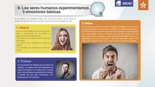 El ser humano por naturaleza posee cinco emociones básicas, de las cuales se
deriva otros sentimientos que se pueden experimentar como resultado de ellos.
Es una emoción expansiva que nos lleva al con-
tacto, al acercamiento con los demás. La
alegría tiene tres manifestaciones:
• El erotismo:que se experimenta en la zona del
bajo vientre.
• La ternura que la sentimos en la zona del
corazón.
• La curiosidad que se siente en el global del
cuerpo.
1. Alegría: Es una emoción expansiva. Por tanto si no exploto, retroflejo, o sea, si no echo
la energía hacia fuera me hago daño a mí mismo.Con la rabia nos conectamos
a una herida.Hay que reconocer esa herida.Si por ejemplo yo no estoy a gusto
en el trabajo puedo montar un altercado en la empresa (aunque esto casi
seguro que nos lleva al despido) o puedo pasarme la vida flagelándome con lo
desgraciado que soy en ese trabajo. Si reconozco esa herida y gestiono mi
rabia puedo -empezar a hacer unos cursos y-Buscar otra salida profesional.
3. Rabia:
Es una emoción de repliegue que nos lleva a la
reflexión. La tristeza sirve para despedirse de
cosas del pasado o de cosas que no puedo
tener.Hay que dejarse acompañar en la tristeza
y también hay que saber acompañar a los
demás para no ser invasivos.
2.Tristeza:
MENÚ
9- Los seres humanos experimentamos
5 emociones básicas
 