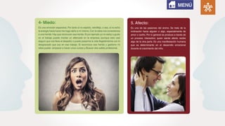 Es una emoción expansiva. Por tanto si no exploto, retroflejo, o sea, si no echo
la energía hacia fuera me hago daño a mí mismo.Con la rabia nos conectamos
a una herida.Hay que reconocer esa herida.Si por ejemplo yo no estoy a gusto
en el trabajo puedo montar un altercado en la empresa (aunque esto casi
seguro que nos lleva al despido) o puedo pasarme la vida flagelándome con lo
desgraciado que soy en ese trabajo. Si reconozco esa herida y gestiono mi
rabia puedo -empezar a hacer unos cursos y-Buscar otra salida profesional.
4- Miedo:
Es una de las pasiones del ánimo. Se trata de la
inclinación hacia alguien o algo, especialmente de
amor o cariño. Por lo general se produce a través de
un proceso interactivo; quien siente afecto recibe
algo de la otra parte. Es una manifestación humana
que es determinante en el desarrollo emocional
durante el crecimiento del niño.
5. Afecto:
MENÚ
 