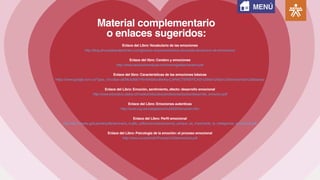 Material complementario
o enlaces sugeridos:
Enlace del Libro:Vocabulario de las emociones
http://blog.ahumadaandpartners.com/glosario-empresarial/silvia-ahumada-diccionario-de-emociones/
Enlace del libro: Cerebro y emociones
http://www.asociacioneducar.com/monografias/navarro.pdf
Enlace del libro: Características de las emociones básicas
https://www.google.com.co/?gws_rd=cr&ei=aENlUs36EYWm9ASAxoBw#q=CARACTERISTICAS%20de%20las%20emociones%20basicas
Enlace del Libro: Emoción, sentimiento, afecto: desarrollo emocional
http://www.educativo.utalca.cl/medios/educativo/profesores/basica/desarrollo_emocion.pdf
Enlace del Libro: Emociones autenticas
http://www.cop.es/colegiados/mu00024/emocion.htm
Enlace del Libro: Perfil emocional
http://ebr.minedu.gob.pe/dei/pdfs/semnario_trujillo_pdf/ponencias/ponencia_porque_es_importante_la_inteligencia_emocional.pdf
Enlace del Libro: Psicología de la emoción: el proceso emocional
http://www.uv.es/choliz/Proceso%20emocional.pdf
MENÚ
 