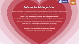 Referencias bibliográficas
Robert W. Levenson. (1994). Las funciones intrapersonales de la emoción. (1ª.Edicion).EEUU: Editorial. Universidad de California – Berkeley.
Bar- On. R. (1997). Bar – On Emotional quotient inventory. Canada: Editorial. Multi-health system Inc.
Bisquerra, R. (2009). Psicopedagogía de las Emociones. Madrid, España: Editorial. Desconocida.
Cooper, R. (1998). La Inteligencia Emocional aplicada al liderazgo y a las organizaciones. Bogotá, Colombia: Editorial. Ed. Norma.
Darwin, C. (1872). La expresión de las emociones en los animales y en el hombre. Madrid, España: Editorial. Alianza.
Charles Darwin. (1873). La expresión de las emociones en el hombre y en los animales.
Eusebio Heras.Valencia, España: Editorial. F. Sempere y Cia.
Descartes, Rene. (1649). Las Pasiones del Alma. Madrid, España: Editorial. Edaf.
Gardner, Howard. (1983). Inteligencias Múltiples. Editorial. Paidós.
MENÚ
 