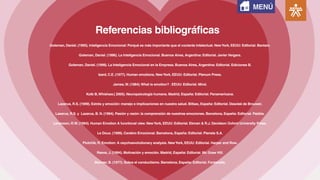 Referencias bibliográficas
Goleman, Daniel. (1995). Inteligencia Emocional: Porqué es más importante que el cociente intelectual. NewYork, EEUU: Editorial. Bantam.
Goleman, Daniel. (1996). La Inteligencia Emocional. Buenos Aires, Argentina: Editorial. Javier Vergara.
Goleman, Daniel. (1999). La Inteligencia Emocional en la Empresa. Buenos Aires, Argentina: Editorial. Ediciones B.
Izard, C.E. (1977). Human emotions. NewYork, EEUU: Editorial. Plenum Press.
James,W. (1884).What is emotion? . EEUU: Editorial. Mind.
Kolb B,Whishaw.( 2005). Neuropsicología humana. Madrid, España: Editorial. Panamericana.
Lazarus, R.S. (1999). Estrés y emoción: manejo e implicaciones en nuestra salud. Bilbao, España: Editorial. Descleé de Brouwer.
Lazarus, R.S. y Lazarus, B. N. (1994). Pasión y razón: la comprensión de nuestras emociones. Barcelona, España: Editorial. Paidós.
Levenson, R.W. (1994). Human Emotion A functional view. NewYork, EEUU: Editorial. Ekman & R.J. Davidson Oxford University Press.
Le Doux. (1999). Cerebro Emocional. Barcelona, España: Editorial. Planeta S.A.
Plutchik, R. Emotion: A osychoevolutionary analysis. NewYork, EEUU: Editorial. Harper and Row.
Reeve, J. (1994). Motivación y emoción. Madrid, España: Editorial. Mc Graw Hill.
Skinner, B. (1977). Sobre el conductismo. Barcelona, España: Editorial. Fontanella.
MENÚ
 