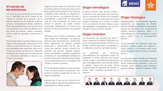 El manejo de
las emociones
Origen etimológico
Origen fisiológico
Origen instintivo
Con la teoría de las emociones, se ha descubi-
erto lo importante que es el manejo de las
mismas en beneficio de la persona y de la
especie; carencia, que ha justificado la falta de
personas verdaderamente felices, totalmente
felices, plenamente felices.El ser humano se ha
acostumbrado a vivir y sentir una felicidad limit-
ada donde hay temores, miedos a perderla,
debido a falta de seguridad y dominio de la
misma.
El ser humano tiene una parte intelectual (cog-
nitiva), con la que aprende, recibe, genera infor-
mación y la usa efectivamente en respuesta a
sus necesidades, pero igualmente, tienen emo-
ciones, que pueden ser base de un desarrollo
emocional, que consiste en el uso adecuado de
sus emociones poniéndolas al servicio y en
función de sus ideales.
Cada ser humano debe ser consciente de sus
emociones, debe conocerlas para luego contro-
larlas;además, debe aprender cómo usarlas en
su beneficio, debe aprender a no dejarse indu-
cir por las mismas, a no depender de ellas, a
racionalizarlas y convertirlas en operaciones
cada vez más conscientes, de manera que
cuando se generen, las pueda controlar
responsable y efectivamente, en función de su
proyecto de vida, de humanidad y de proyectos
sociales.
Reconocer que se tienen emociones y que
éstas pueden ser controladas, y su poder de
reacción usado afirmativamente, permite des-
pertar expectativas de atención, cuidado,
observación y reconocimiento de las reac-
ciones para poderlas manejar, activando me-
canismos que permitan satisfacer efectiva-
mente a necesidades suscitadas de adaptación
de acuerdo con las posibilidades ofrecidas por
la base de información del entrenamiento logra-
do, que puede perfeccionar con la exigencia del
individuo y el avance científico.
En vez de generar disgusto por algo que hace,
o dice otro, podría generar comprensión, inter-
pretación empática y satisfacción del otro, me-
diante la aceptación.
Entender bien lo que son las emociones, per-
mitirá a la persona generar expectativas de me-
joramiento de su calidad humana.
El termino emoción viene del latín e-motio –
movimiento hacia- expresando que toda emo-
ción es una tendencia a actuar con un propósito
y en una dirección. En el diccionario de la Real
Academia Española de la Lengua, se define
como una alteración de ánimo intensa y pasa-
jera, agradable o desagradable, que va acom-
pañada de cierta conmoción corporal.
Las emociones son impulsos que llevan a
actuar, programas de reacción automática con
la que la naturaleza ha dotado al hombre en su
proceso evolutivo para lograr su adaptación a
las diferentes situaciones que debe enfrentar.
Las emociones son reacciones
psico-fisiológicas que representan modos de
adaptación a ciertos estímulos del hombre
cuando ve algo o una persona importante para
ellos. Psicológicamente, las emociones alteran
la atención, hacen subir de rango ciertas
conductas guía de respuestas del individuo y
activan redes asociativas relevantes en la
memoria.
Fisiológicamente, las emociones organizan
rápidamente las respuestas de distintos
sistemas biológicos (incluidas las expresiones
faciales, los músculos, la voz), la actividad del
Sistema Nervioso Autónomo (SNA) y el
sistema endocrino, a fin de establecer un medio
interno óptimo para un comportamiento
efectivo.
Conductualmente, las emociones sirven para
establecer nuestra posición con respecto a
nuestro entorno, y nos impulsan hacia ciertas
personas, objetos, acciones, ideas; y nos alejan
de otros.
Las emociones actúan también como depósito
de influencias innatas y aprendidas, y poseen
ciertas características invariables y otras que
muestran cierta variación entre individuos,
grupos y culturas. - Robert W. Levenson. (1994).
MENÚ
 
