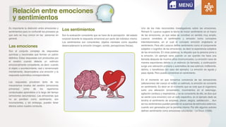 Es importante la distinción entre emociones y
sentimientos para no confundir los procesos ya
que esto es muy común en las personas en
general.
Son el conjunto complejo de respuestas
químicas y neuronales que forman un patrón
distintivo. Estas respuestas son producidas por
el cerebro cuando detecta un estimulo
emocionalmente competente, es decir, cuando
el objeto o acontecimiento, real o rememorado
mentalmente, desencadena una emoción y la
respuesta automática correspondiente.
Las respuestas provienen tanto de los
mecanismos innatos del cerebro (emociones
primarias) como de los repertorios
conductuales aprendidos a lo largo del tiempo
(emociones secundarias). Las emociones que
no se perciben como sentimiento, son
inconscientes, y sin embargo, pueden tener
efectos sobre nuestra conducta.
Son la evaluación consciente que se hace de la percepción del estado
corporal durante la respuesta emocional por parte del individuo mismo.
Los sentimientos son conscientes, objetos mentales como aquellos
desencadenaron la emoción (imagen, sonido, percepciones físicas).Las emociones
Los sentimientos
MENÚ
Relación entre emociones
y sentimientos
Uno de los más reconocidos investigadores sobre las emociones,
Richard S. Lazarus sugiere la teoría de incluir sentimiento en el marco
de las emociones, ya que estas se conciben en sentido muy amplio.
Lazarus considera el sentimiento y emoción como conceptos
interrelacionados, en el cual el concepto emoción englobaría al
sentimiento. Para ello Lazarus define sentimiento como el componente
subjetivo o cognitivo de las emociones, es decir la experiencia subjetiva
de las emociones. En otras palabras, la etiqueta que la persona pone a
la emoción. Un ejemplo seria cuando un ser querido me hace una
llamada después de muchos años incomunicados. La emoción nace de
manera espontanea debido a un estimulo (la llamada), a continuación
surge una valoración primaria o automática de ese estimulo: indiferente,
dañino, o beneficioso (en caso del ejemplo). La emoción es aguda y
pasa rápida. Pero puede convertirse en sentimiento.
En el momento en que tomamos conciencia de las sensaciones
(alteraciones) del cuerpo al recibir un estimulo, la emoción se convierte
en sentimiento. Es decir en el momento que se nota que el organismo
sufre una alteración (erizamiento, movimientos en el estomago,
agitación cardiaca y respiratoria), y se es consciente de ello, se dice que
se siente (una emoción) con un sello especifico, en el ejemplo dado se
tendría el sentimiento de sorpresa, placer, alegría, satisfacción… Aun
así los sentimientos pueden persistir en ausencia de estímulos externos,
cuando son generados por la persona misma. Por ello algunos autores
definen sentimiento como emociones voluntarias. - Le Doux. (1999).
 