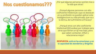 ¿Por qué algunas personas sonríen mas a
la vida que otras?
¿Porqué algunas personas con alto
coeficiente intelectual y que se destacan
en su profesión no pueden aplicar esta
inteligencia en su vida privada, que va a
la deriva, del sufrimiento al fracaso?
¿Porqué otras con alto coeficiente
intelectual (QI) acaban por trabajar para
otras que tienen un QI mas bajo, pero
que saben contactar, influir y
relacionarse mejor?
RESPUESTA: está en las emociones y en
la capacidad de atenderlas y dirigirlas
 