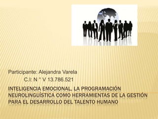 Participante: Alejandra Varela
       C.I: N ° V 13.786.521
INTELIGENCIA EMOCIONAL, LA PROGRAMACIÓN
NEUROLINGUÍSTICA COMO HERRAMIENTAS DE LA GESTIÓN
PARA EL DESARROLLO DEL TALENTO HUMANO
 