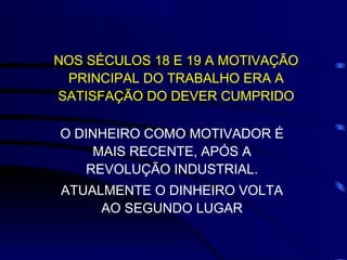 NOS SÉCULOS 18 E 19 A MOTIVAÇÃO
 PRINCIPAL DO TRABALHO ERA A
SATISFAÇÃO DO DEVER CUMPRIDO

O DINHEIRO COMO MOTIVADOR É
    MAIS RECENTE, APÓS A
   REVOLUÇÃO INDUSTRIAL.
ATUALMENTE O DINHEIRO VOLTA
     AO SEGUNDO LUGAR
 