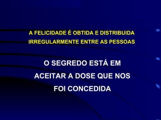 A FELICIDADE É OBTIDA E DISTRIBUIDA
IRREGULARMENTE ENTRE AS PESSOAS



    O SEGREDO ESTÁ EM
 ACEITAR A DOSE QUE NOS
        FOI CONCEDIDA
 