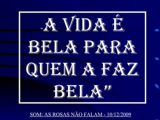 A VIDA É
   “



BELA PARA
QUEM A FAZ
  BELA”
SOM: AS ROSAS NÃO FALAM - 10/12/2009
 