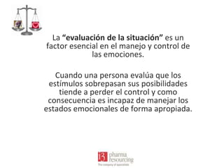 La “evaluación de la situación” es un
factor esencial en el manejo y control de
las emociones.
Cuando una persona evalúa que los
estímulos sobrepasan sus posibilidades
tiende a perder el control y como
consecuencia es incapaz de manejar los
estados emocionales de forma apropiada.

 