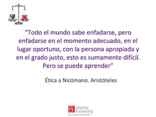 “Todo el mundo sabe enfadarse, pero
enfadarse en el momento adecuado, en el
lugar oportuno, con la persona apropiada y
en el grado justo, esto es sumamente difícil.
Pero se puede aprender”
Ética a Nicómano. Aristóteles

 