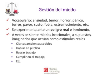 Gestión del miedo
 Vocabulario: ansiedad, temor, horror, pánico,
terror, pavor, susto, fobia, estremecimiento, etc.
 Se experimenta ante un peligro real e inminente.
 A veces se siente miedos irracionales, a supuestos
imaginarios que actúan como estímulos reales
•
•
•
•
•

Ciertos ambientes sociales
Hablar en público
Buscar trabajo
Cumplir en el trabajo
Etc.

 