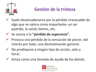 Gestión de la tristeza
 Suele desencadenarse por la pérdida irrevocable de
algo que se valora como importante: un ser
querido, la salud, bienes, etc.
 Se asocia a la “pérdida de esperanza”.
 Provoca una pérdida de la sensación de placer, del
interés por todo, una desmotivación general.
 No predispone a ningún tipo de acción, solo a
llorar.
 Actúa como una llamada de ayuda de los demás.

 