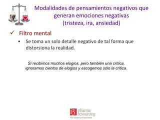 Modalidades de pensamientos negativos que
generan emociones negativas
(tristeza, ira, ansiedad)
 Filtro mental
•

Se toma un solo detalle negativo de tal forma que
distorsiona la realidad.
Si recibimos muchos elogios, pero también una crítica,
ignoramos cientos de elogios y escogemos sólo la critica.

 