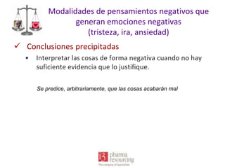 Modalidades de pensamientos negativos que
generan emociones negativas
(tristeza, ira, ansiedad)
 Conclusiones precipitadas
•

Interpretar las cosas de forma negativa cuando no hay
suficiente evidencia que lo justifique.
Se predice, arbitrariamente, que las cosas acabarán mal

 