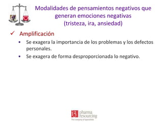 Modalidades de pensamientos negativos que
generan emociones negativas
(tristeza, ira, ansiedad)
 Amplificación
•
•

Se exagera la importancia de los problemas y los defectos
personales.
Se exagera de forma desproporcionada lo negativo.

 