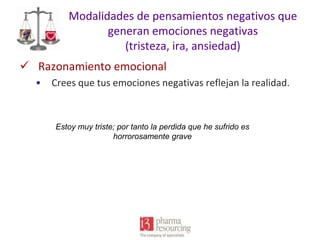 Modalidades de pensamientos negativos que
generan emociones negativas
(tristeza, ira, ansiedad)
 Razonamiento emocional
•

Crees que tus emociones negativas reflejan la realidad.

Estoy muy triste; por tanto la perdida que he sufrido es
horrorosamente grave

 