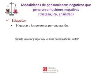 Modalidades de pensamientos negativos que
generan emociones negativas
(tristeza, ira, ansiedad)
 Etiquetar
•

Etiquetar a las personas por una acción.

Cometo un error y digo “soy un inútil (incompetente, tonto)”

 