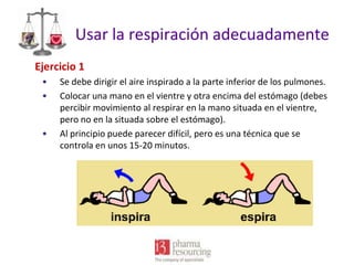 Usar la respiración adecuadamente
Ejercicio 1
•
•

•

Se debe dirigir el aire inspirado a la parte inferior de los pulmones.
Colocar una mano en el vientre y otra encima del estómago (debes
percibir movimiento al respirar en la mano situada en el vientre,
pero no en la situada sobre el estómago).
Al principio puede parecer difícil, pero es una técnica que se
controla en unos 15-20 minutos.

 
