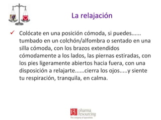 La relajación
 Colócate en una posición cómoda, si puedes......
tumbado en un colchón/alfombra o sentado en una
silla cómoda, con los brazos extendidos
cómodamente a los lados, las piernas estiradas, con
los pies ligeramente abiertos hacia fuera, con una
disposición a relajarte......cierra los ojos.....y siente
tu respiración, tranquila, en calma.

 
