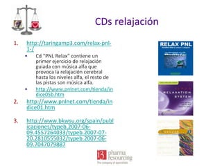 CDs relajación
1.

http://taringamp3.com/relax-pnl1-/
•

•

Cd “PNL Relax” contiene un
primer ejercicio de relajación
guiada con música alfa que
provoca la relajación cerebral
hasta los niveles alfa, el resto de
las pistas son música alfa.
http://www.pnlnet.com/tienda/in
dice05b.htm

2.

http://www.pnlnet.com/tienda/in
dice01.htm

3.

http://www.bkwsu.org/spain/publ
icaciones/typeb.2007-0609.4557264033/typeb.2007-0720.2810555032/typeb.2007-0609.7047079887

 