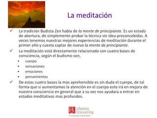 La meditación




La tradición Budista Zen habla de la mente de principiante. Es un estado
de abertura, de simplemente probar la técnica sin idea preconcebidas. A
veces tenemos nuestras mejores experiencias de meditación durante el
primer año y cuesta captar de nuevo la mente de principiante.
La meditación está directamente relacionada con cuatro bases de
consciencia, según el budismo son,
•
•
•
•



cuerpo
sensaciones
emociones
pensamientos

De estas cuatro bases la mas aprehensible es sin duda el cuerpo, de tal
forma que si aumentamos la atención en el cuerpo esto irá en mejora de
nuestra consciencia en general que a su vez nos ayudara a entrar en
estados meditativos mas profundos.

 
