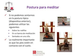 Postura para meditar
 Si no podemos sentarnos
en la postura típica
(diapositiva anterior),
podemos utilizar las
siguientes
•
•
•

Sobre las rodillas
En un banco de meditación
Sentados en una silla.

 Lo realmente importante
es que los pies estén en
contacto con el suelo.

 