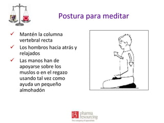 Postura para meditar
 Mantén la columna
vertebral recta
 Los hombros hacia atrás y
relajados
 Las manos han de
apoyarse sobre los
muslos o en el regazo
usando tal vez como
ayuda un pequeño
almohadón

 