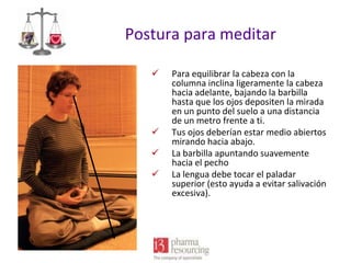 Postura para meditar






Para equilibrar la cabeza con la
columna inclina ligeramente la cabeza
hacia adelante, bajando la barbilla
hasta que los ojos depositen la mirada
en un punto del suelo a una distancia
de un metro frente a ti.
Tus ojos deberían estar medio abiertos
mirando hacia abajo.
La barbilla apuntando suavemente
hacia el pecho
La lengua debe tocar el paladar
superior (esto ayuda a evitar salivación
excesiva).

 