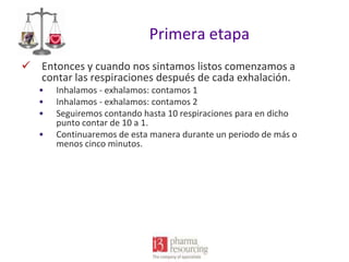 Primera etapa
 Entonces y cuando nos sintamos listos comenzamos a
contar las respiraciones después de cada exhalación.
•
•
•
•

Inhalamos - exhalamos: contamos 1
Inhalamos - exhalamos: contamos 2
Seguiremos contando hasta 10 respiraciones para en dicho
punto contar de 10 a 1.
Continuaremos de esta manera durante un periodo de más o
menos cinco minutos.

 